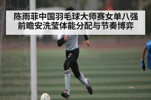 陈雨菲中国羽毛球大师赛女单八强前瞻安洗莹体能分配与节奏博弈